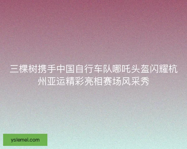 三棵树携手中国自行车队哪吒头盔闪耀杭州亚运精彩亮相赛场风采秀