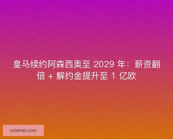 皇马续约阿森西奥至 2029 年：薪资翻倍 + 解约金提升至 1 亿欧