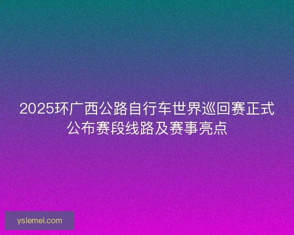 2025环广西公路自行车世界巡回赛正式公布赛段线路及赛事亮点