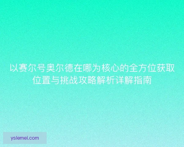 以赛尔号奥尔德在哪为核心的全方位获取位置与挑战攻略解析详解指南