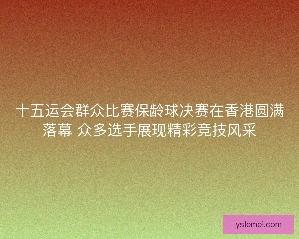 十五运会群众比赛保龄球决赛在香港圆满落幕 众多选手展现精彩竞技风采