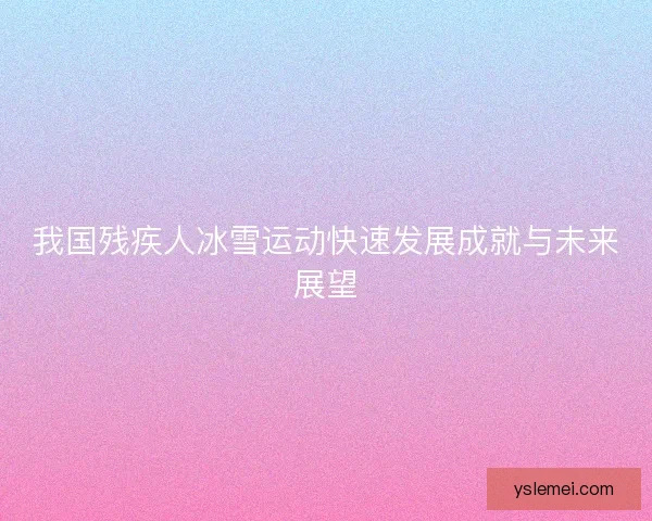 我国残疾人冰雪运动快速发展成就与未来展望