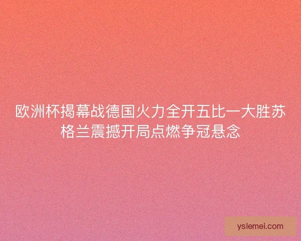 欧洲杯揭幕战德国火力全开五比一大胜苏格兰震撼开局点燃争冠悬念