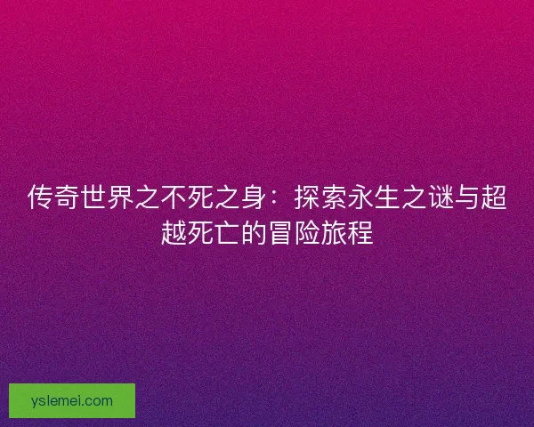 传奇世界之不死之身：探索永生之谜与超越死亡的冒险旅程