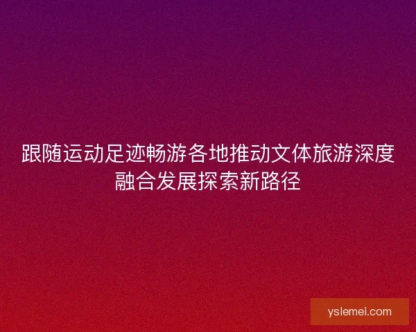 跟随运动足迹畅游各地推动文体旅游深度融合发展探索新路径