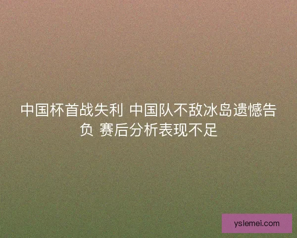中国杯首战失利 中国队不敌冰岛遗憾告负 赛后分析表现不足