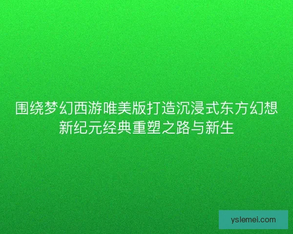 围绕梦幻西游唯美版打造沉浸式东方幻想新纪元经典重塑之路与新生