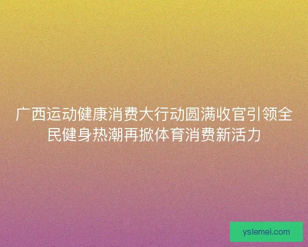 广西运动健康消费大行动圆满收官引领全民健身热潮再掀体育消费新活力