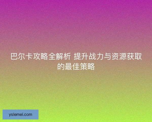 巴尔卡攻略全解析 提升战力与资源获取的最佳策略